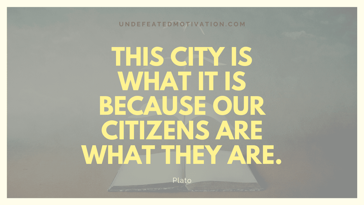 “This City is what it is because our citizens are what they are.” -Plato