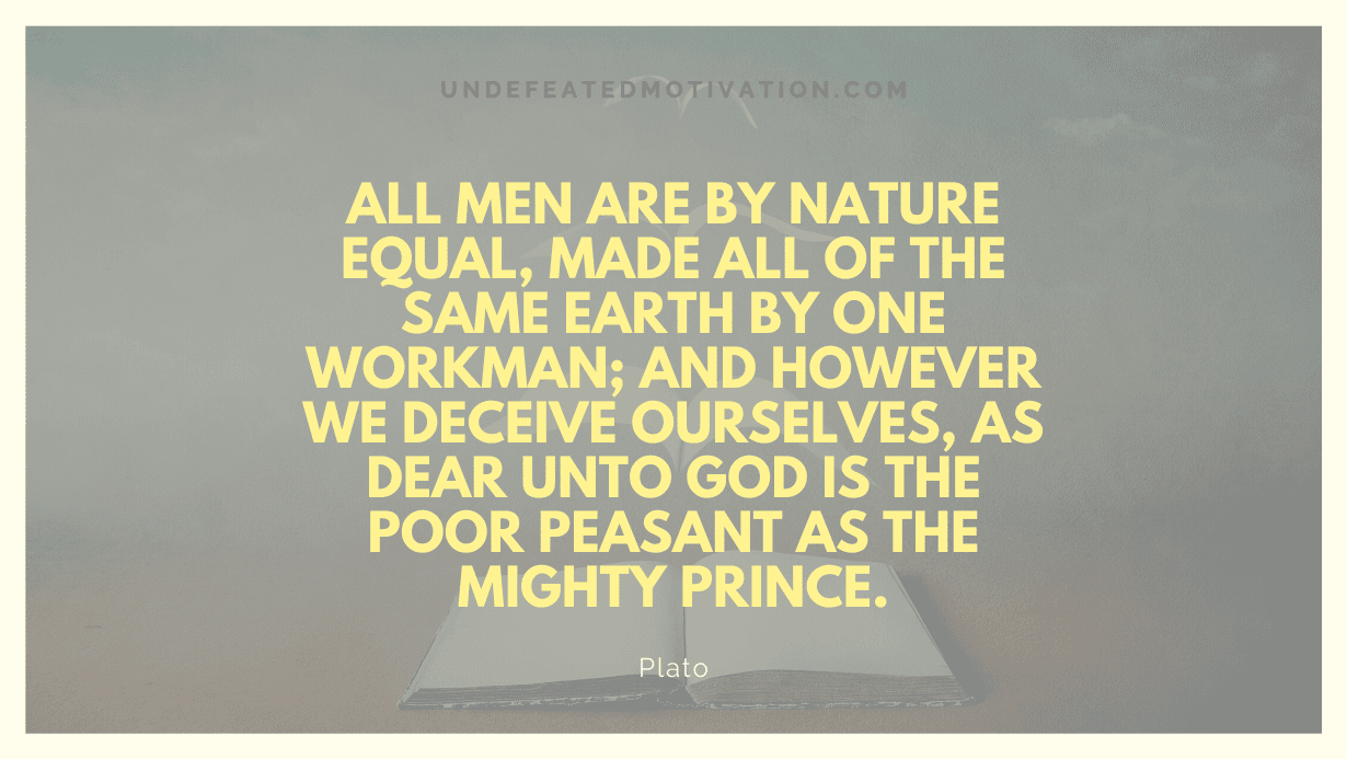 “All men are by nature equal, made all of the same earth by one Workman; and however we deceive ourselves, as dear unto God is the poor peasant as the mighty prince.” -Plato