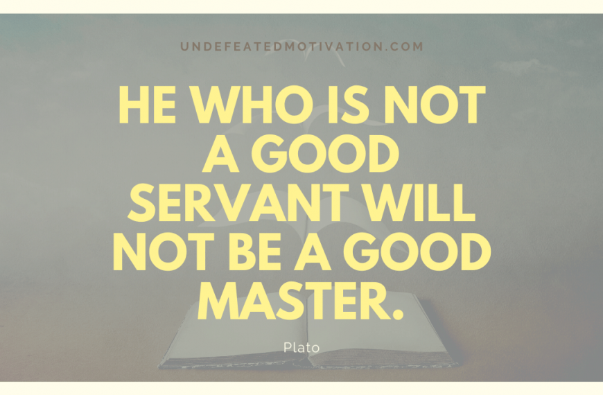 “He who is not a good servant will not be a good master.” -Plato