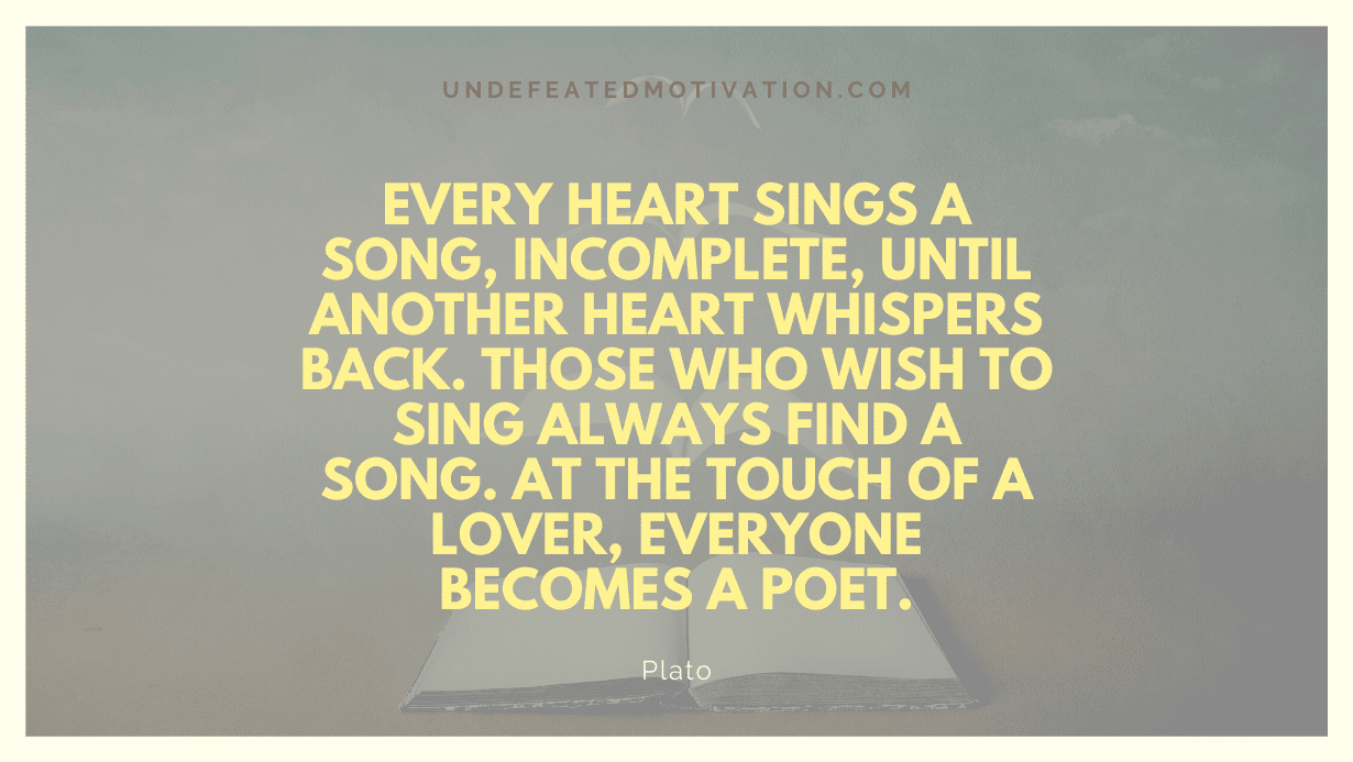 “Every heart sings a song, incomplete, until another heart whispers back. Those who wish to sing always find a song. At the touch of a lover, everyone becomes a poet.” -Plato