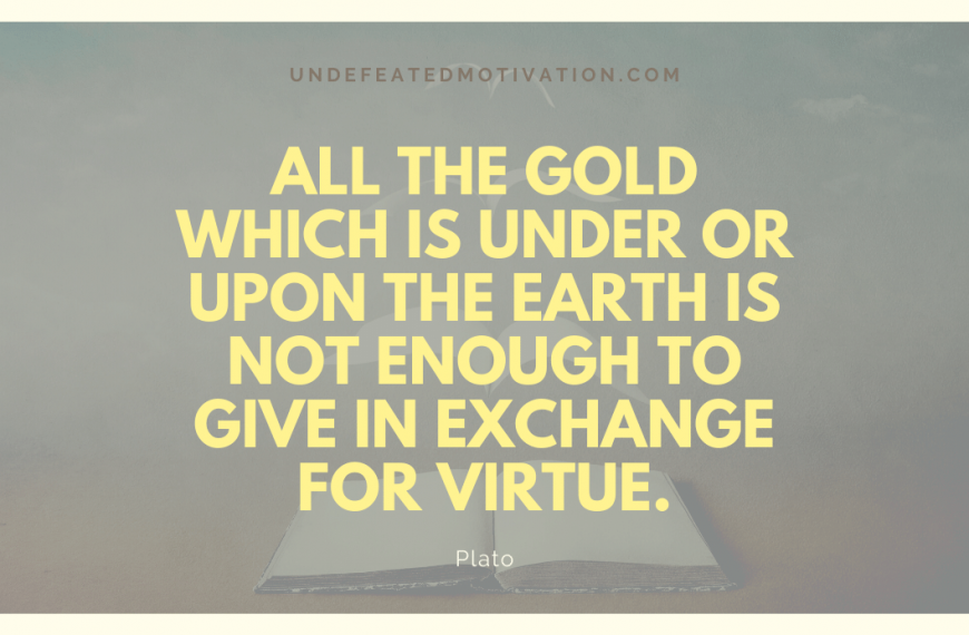 “All the gold which is under or upon the earth is not enough to give in exchange for virtue.” -Plato