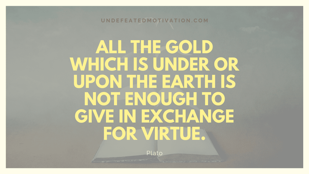 “All the gold which is under or upon the earth is not enough to give in exchange for virtue.” -Plato