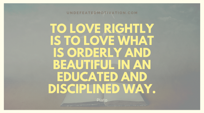 "To love rightly is to love what is orderly and beautiful in an educated and disciplined way." -Plato -Undefeated Motivation