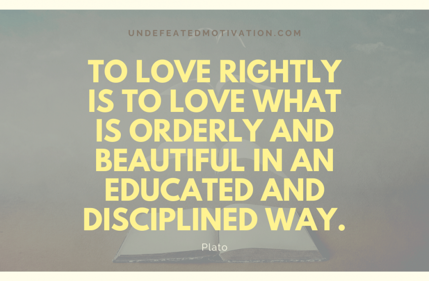 “To love rightly is to love what is orderly and beautiful in an educated and disciplined way.” -Plato