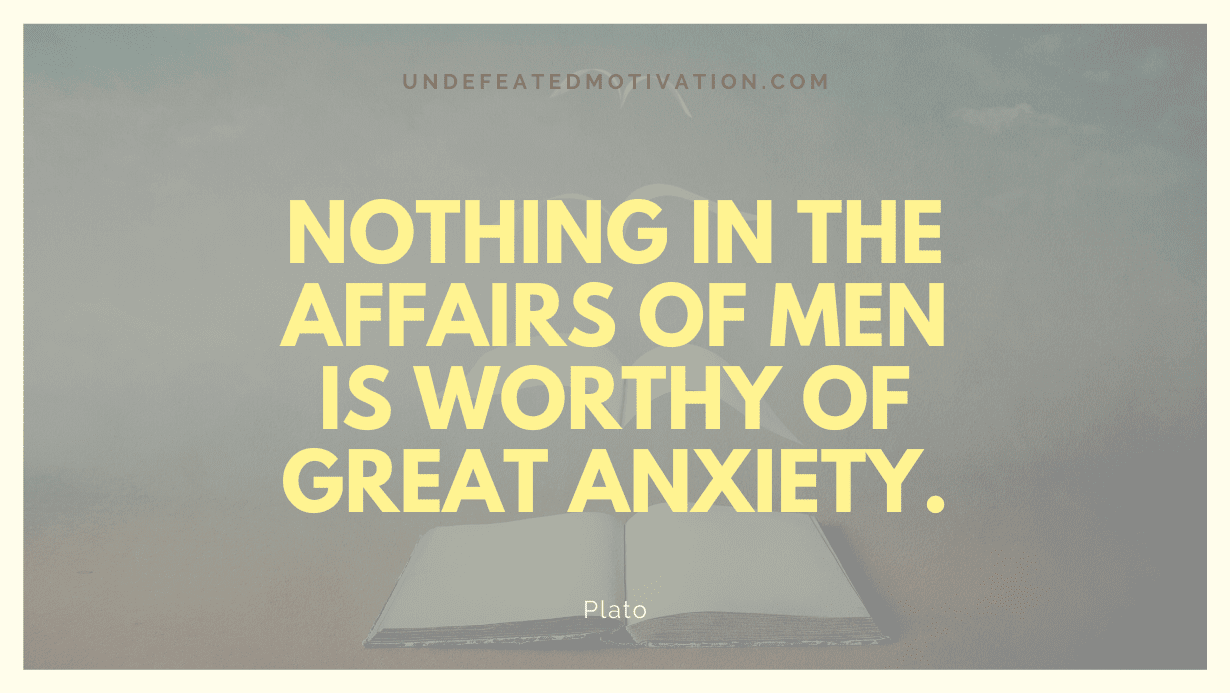 “Nothing in the affairs of men is worthy of great anxiety.” -Plato