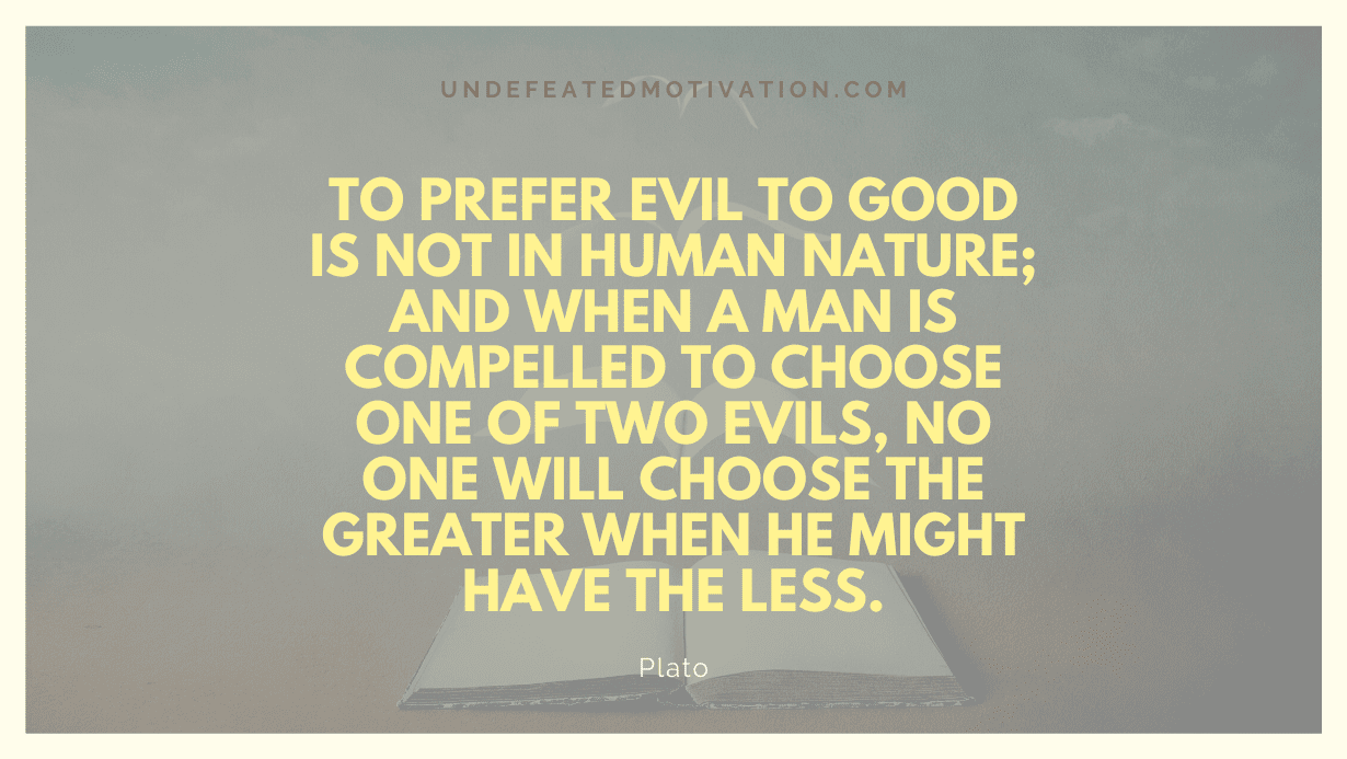 "To prefer evil to good is not in human nature; and when a man is compelled to choose one of two evils, no one will choose the greater when he might have the less." -Plato -Undefeated Motivation