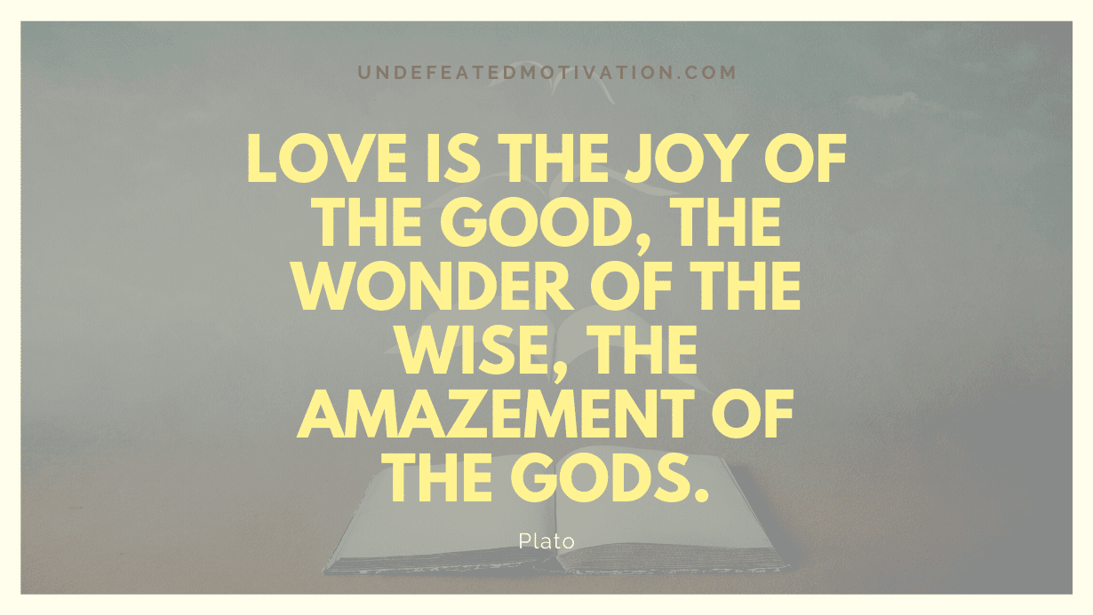 "Love is the joy of the good, the wonder of the wise, the amazement of the Gods." -Plato -Undefeated Motivation