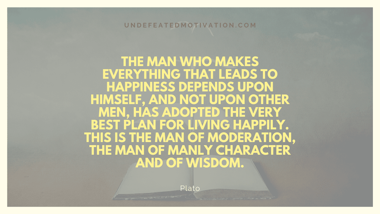 "The man who makes everything that leads to happiness depends upon himself, and not upon other men, has adopted the very best plan for living happily. This is the man of moderation, the man of manly character and of wisdom." -Plato -Undefeated Motivation