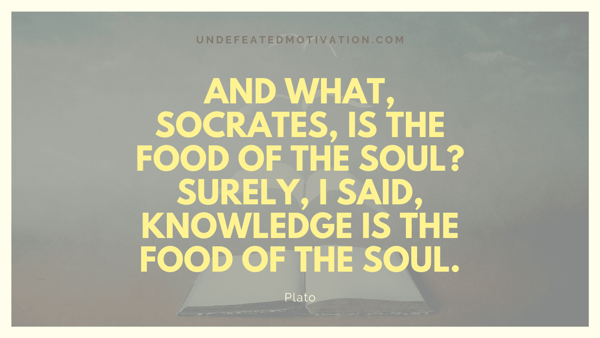 "And what, Socrates, is the food of the soul? Surely, I said, knowledge is the food of the soul." -Plato -Undefeated Motivation
