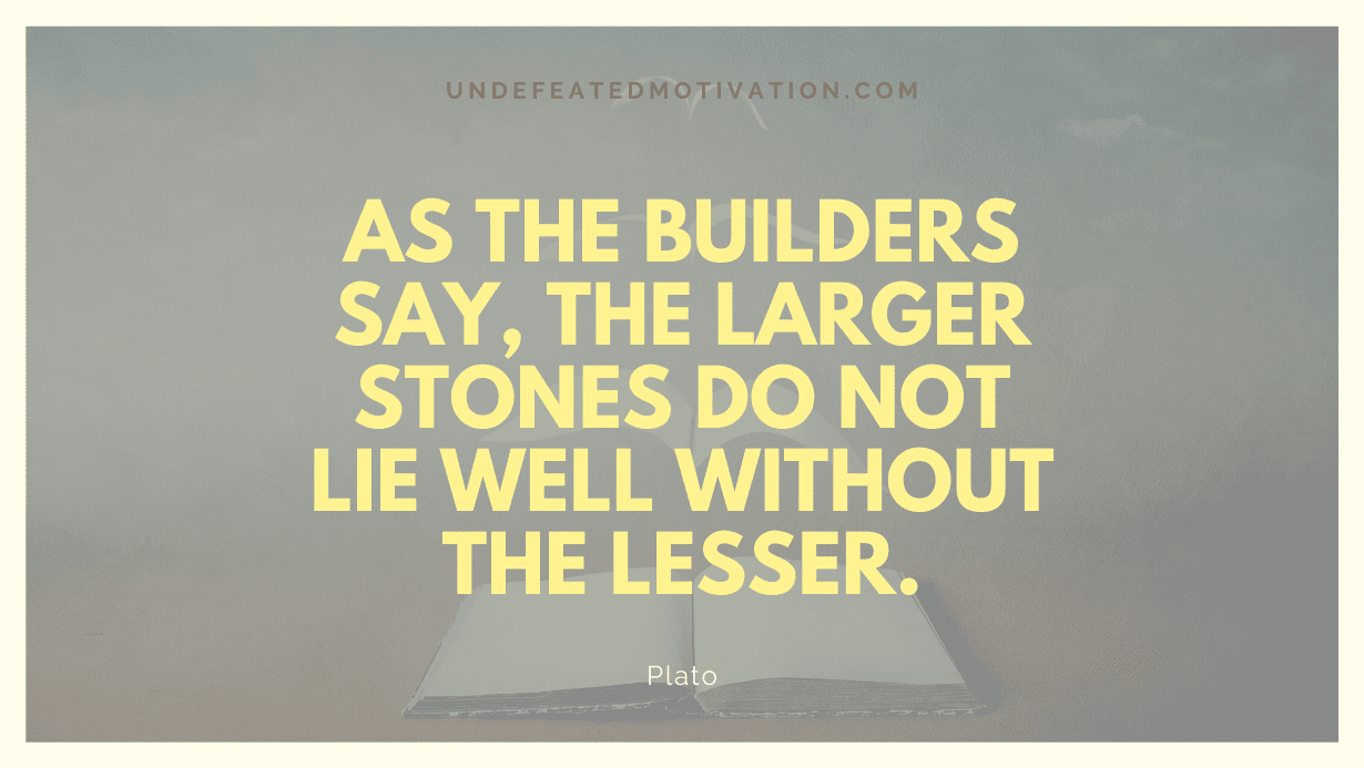 "As the builders say, the larger stones do not lie well without the lesser." -Plato -Undefeated Motivation