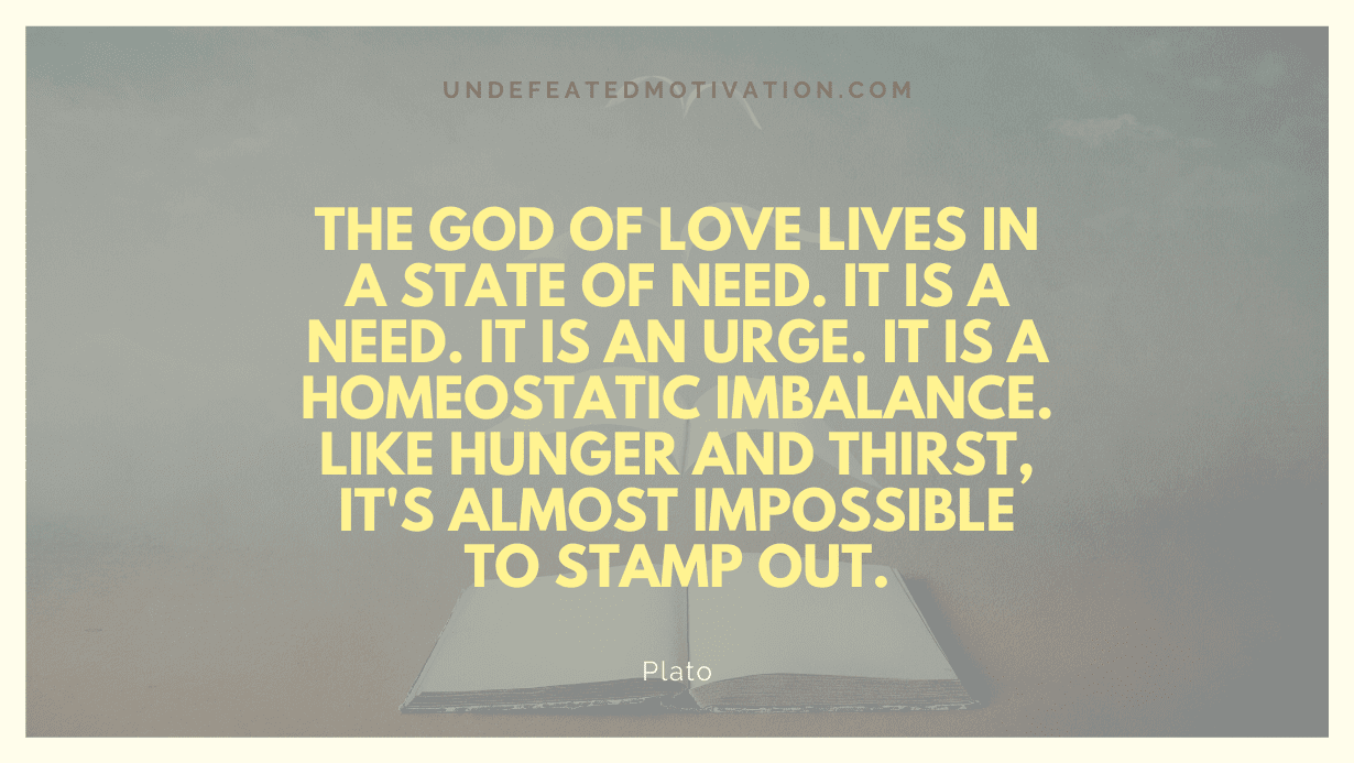 "The god of love lives in a state of need. It is a need. It is an urge. It is a homeostatic imbalance. Like hunger and thirst, it's almost impossible to stamp out." -Plato -Undefeated Motivation