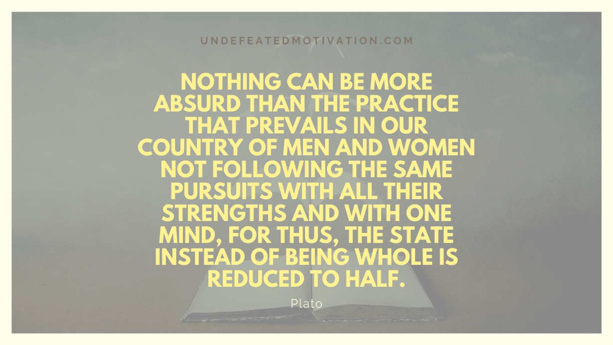 "Nothing can be more absurd than the practice that prevails in our country of men and women not following the same pursuits with all their strengths and with one mind, for thus, the state instead of being whole is reduced to half." -Plato -Undefeated Motivation