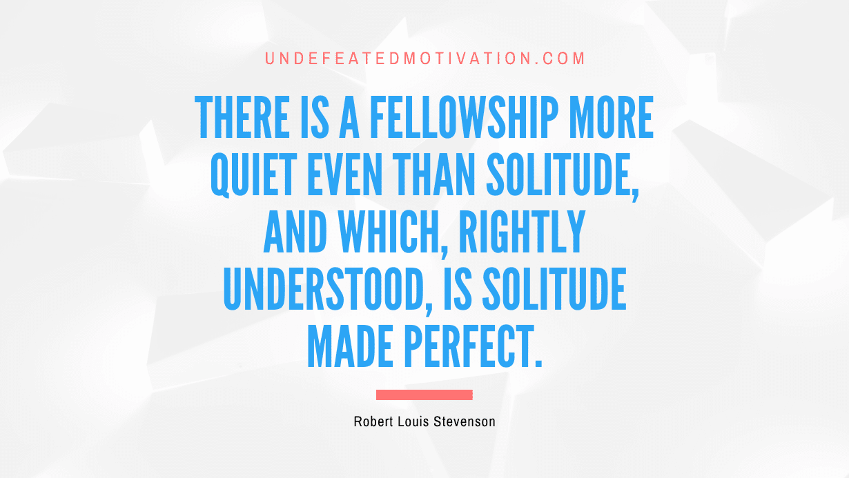 "There is a fellowship more quiet even than solitude, and which, rightly understood, is solitude made perfect." -Robert Louis Stevenson -Undefeated Motivation