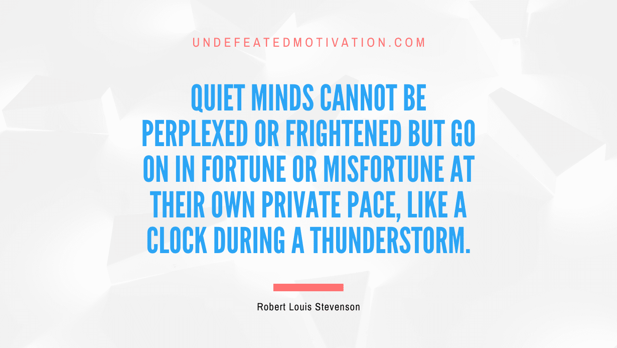"Quiet minds cannot be perplexed or frightened but go on in fortune or misfortune at their own private pace, like a clock during a thunderstorm." -Robert Louis Stevenson -Undefeated Motivation