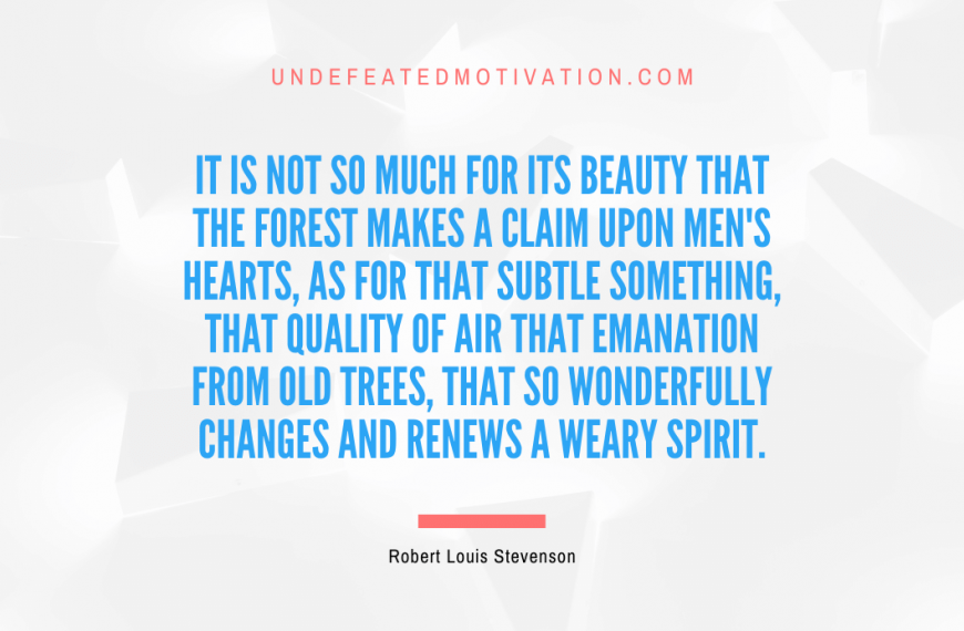“It is not so much for its beauty that the forest makes a claim upon men’s hearts, as for that subtle something, that quality of air that emanation from old trees, that so wonderfully changes and renews a weary spirit.” -Robert Louis Stevenson