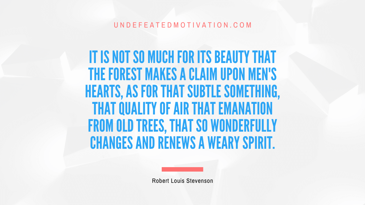 "It is not so much for its beauty that the forest makes a claim upon men's hearts, as for that subtle something, that quality of air that emanation from old trees, that so wonderfully changes and renews a weary spirit." -Robert Louis Stevenson -Undefeated Motivation