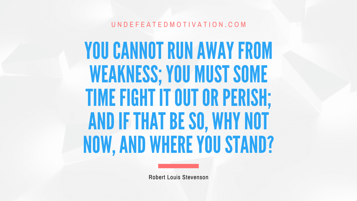"You cannot run away from weakness; you must some time fight it out or perish; and if that be so, why not now, and where you stand?" -Robert Louis Stevenson -Undefeated Motivation