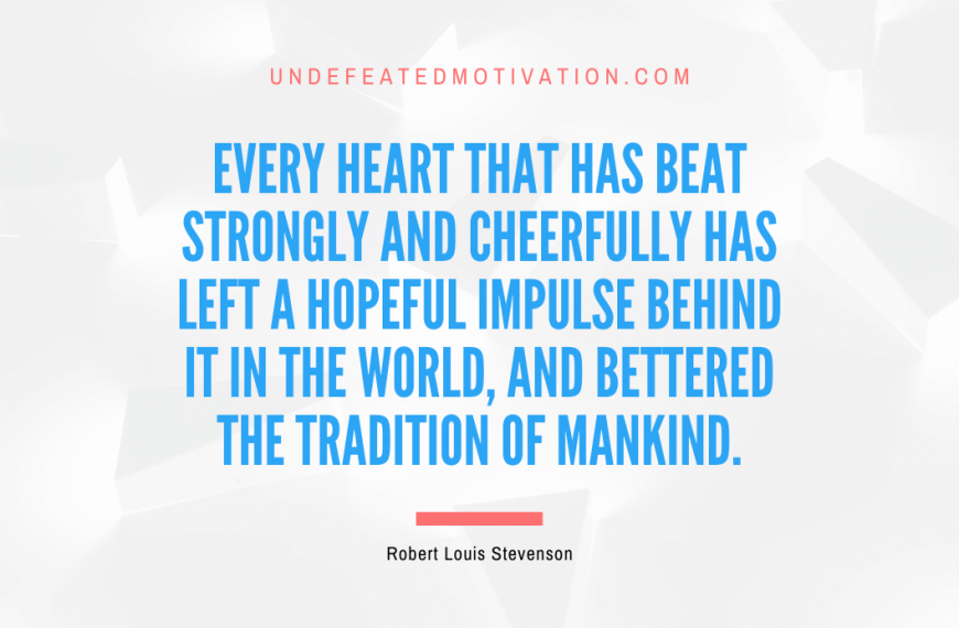 “Every heart that has beat strongly and cheerfully has left a hopeful impulse behind it in the world, and bettered the tradition of mankind.” -Robert Louis Stevenson