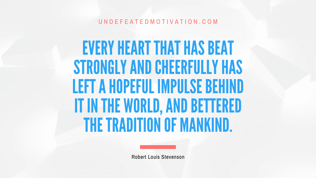 "Every heart that has beat strongly and cheerfully has left a hopeful impulse behind it in the world, and bettered the tradition of mankind." -Robert Louis Stevenson -Undefeated Motivation