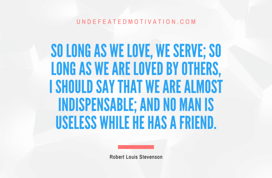 “So long as we love, we serve; so long as we are loved by others, I should say that we are almost indispensable; and no man is useless while he has a friend.” -Robert Louis Stevenson