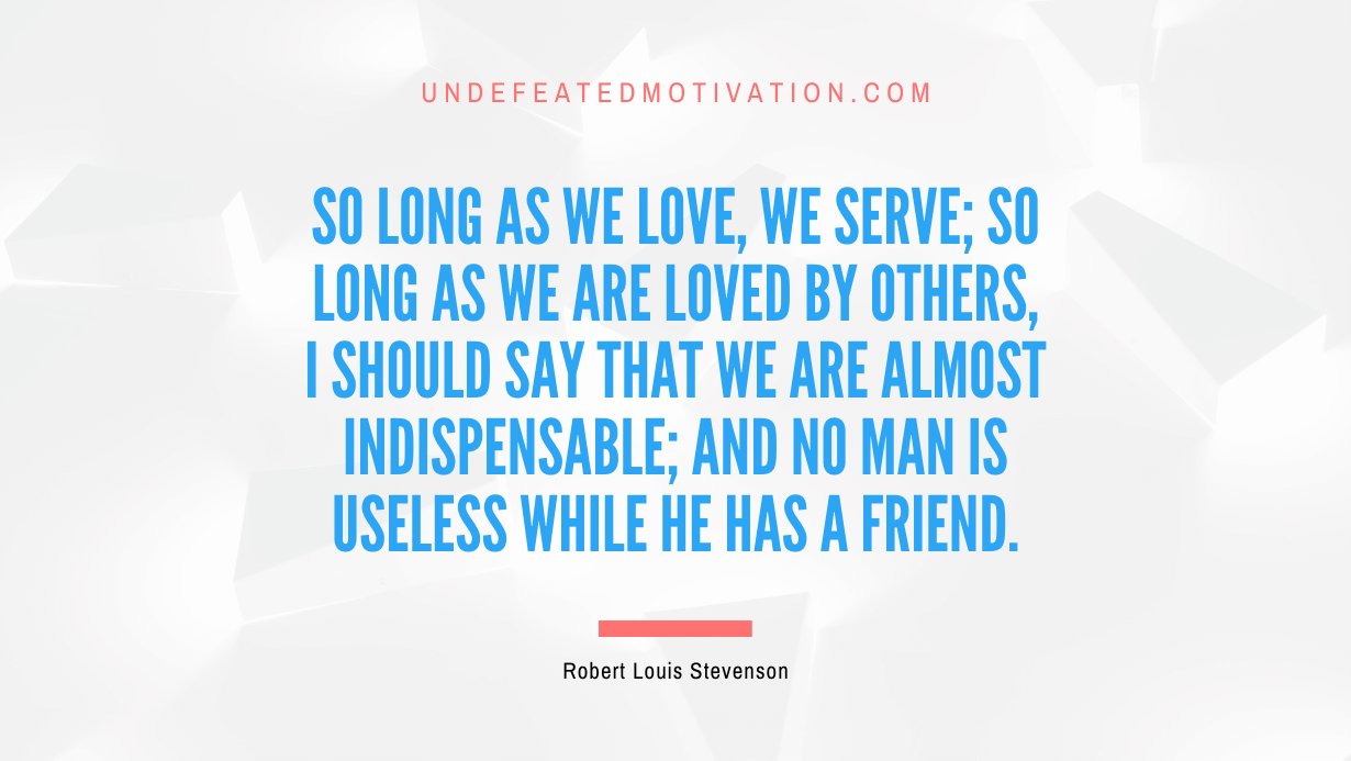 "So long as we love, we serve; so long as we are loved by others, I should say that we are almost indispensable; and no man is useless while he has a friend." -Robert Louis Stevenson -Undefeated Motivation