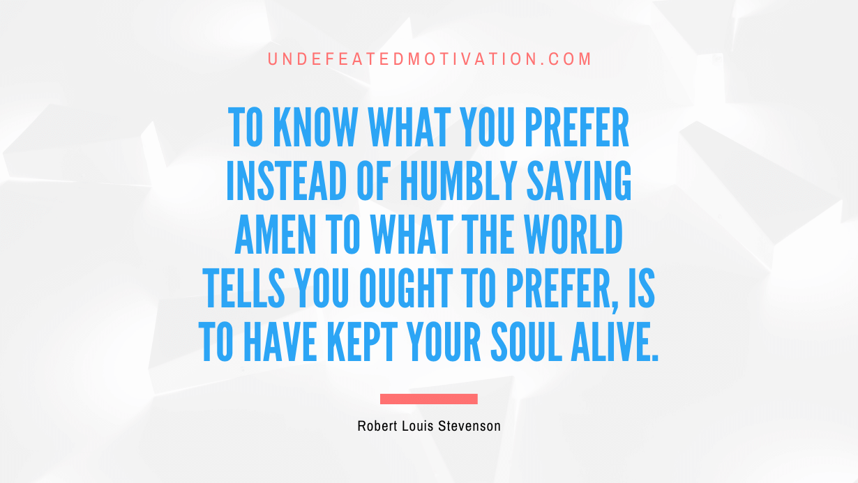 "To know what you prefer instead of humbly saying Amen to what the world tells you ought to prefer, is to have kept your soul alive." -Robert Louis Stevenson -Undefeated Motivation