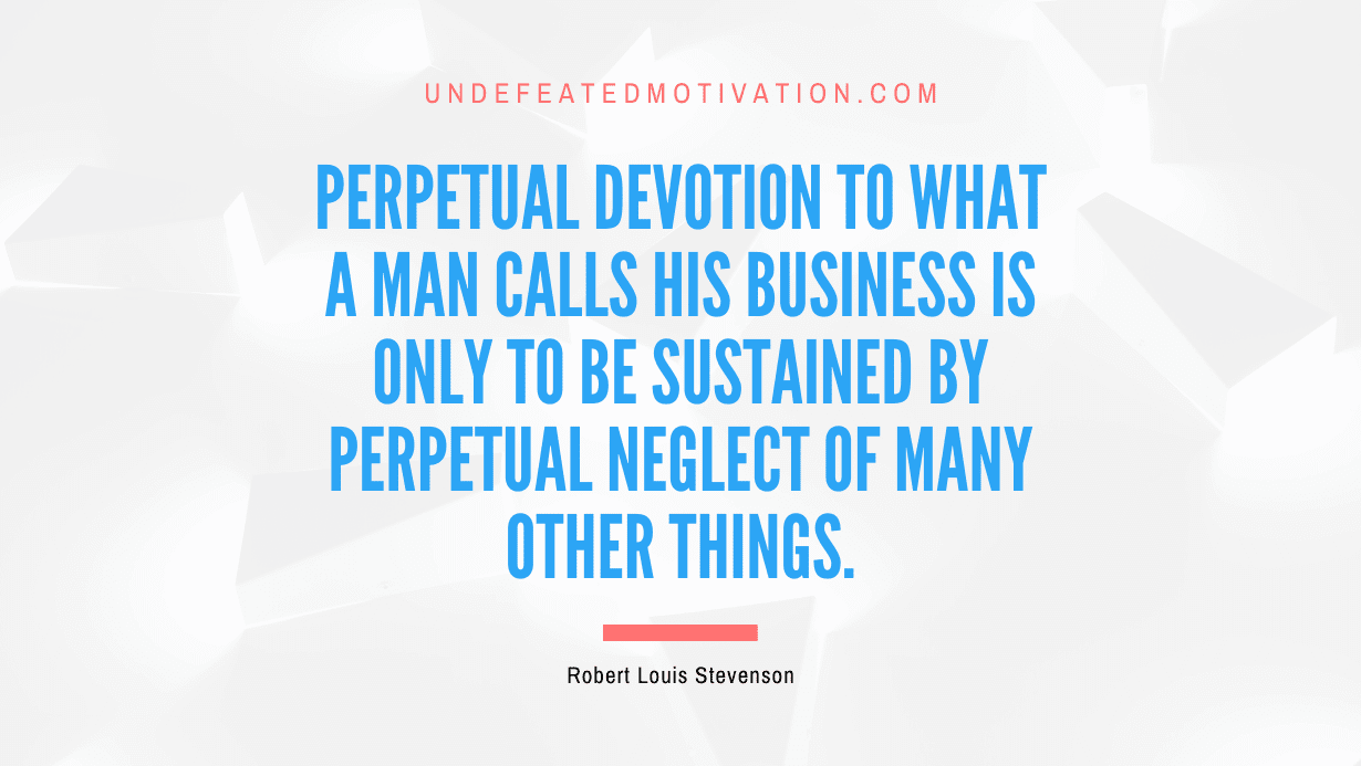 "Perpetual devotion to what a man calls his business is only to be sustained by perpetual neglect of many other things." -Robert Louis Stevenson -Undefeated Motivation