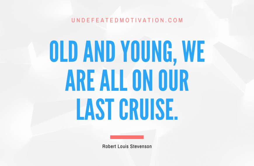 “Old and young, we are all on our last cruise.” -Robert Louis Stevenson