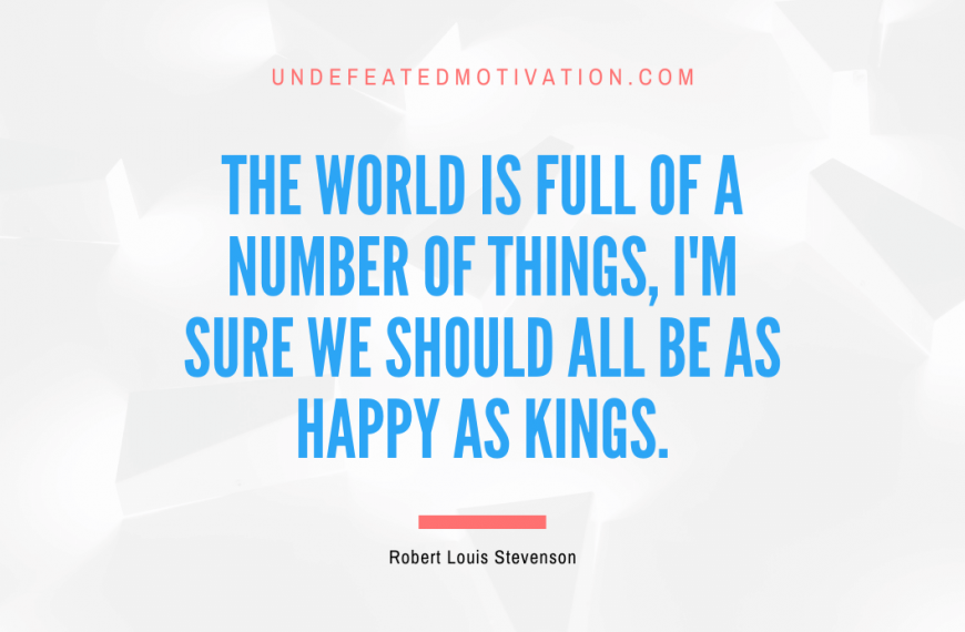 “The world is full of a number of things, I’m sure we should all be as happy as kings.” -Robert Louis Stevenson