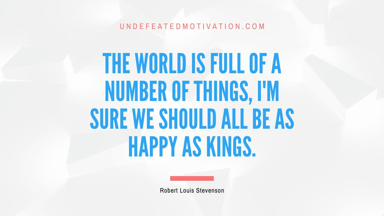 "The world is full of a number of things, I'm sure we should all be as happy as kings." -Robert Louis Stevenson -Undefeated Motivation