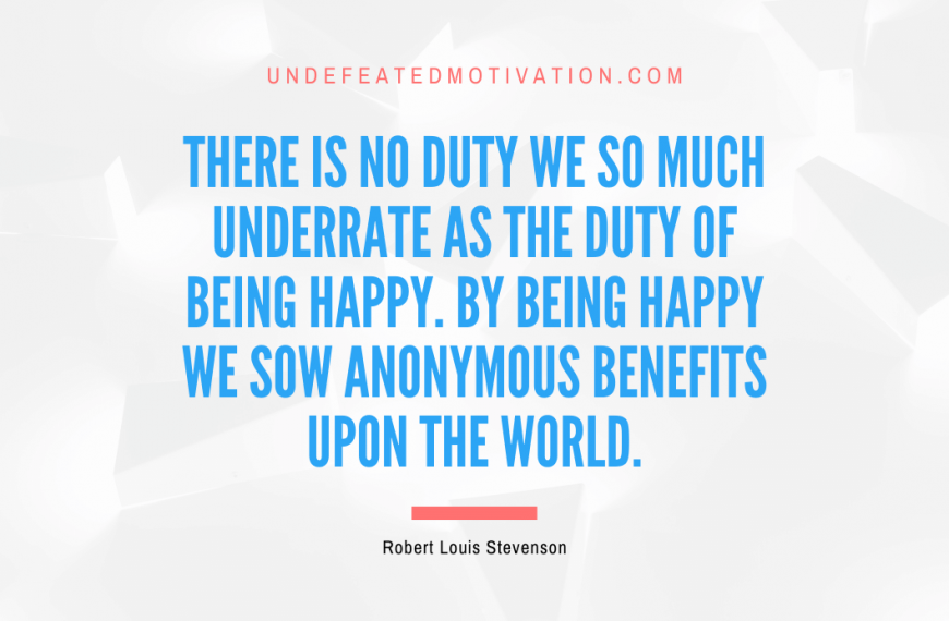 “There is no duty we so much underrate as the duty of being happy. By being happy we sow anonymous benefits upon the world.” -Robert Louis Stevenson