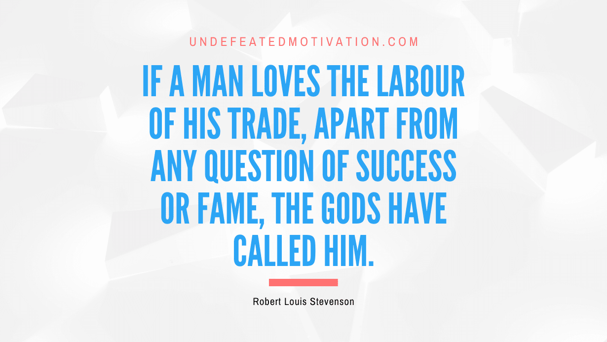 "If a man loves the labour of his trade, apart from any question of success or fame, the gods have called him." -Robert Louis Stevenson -Undefeated Motivation