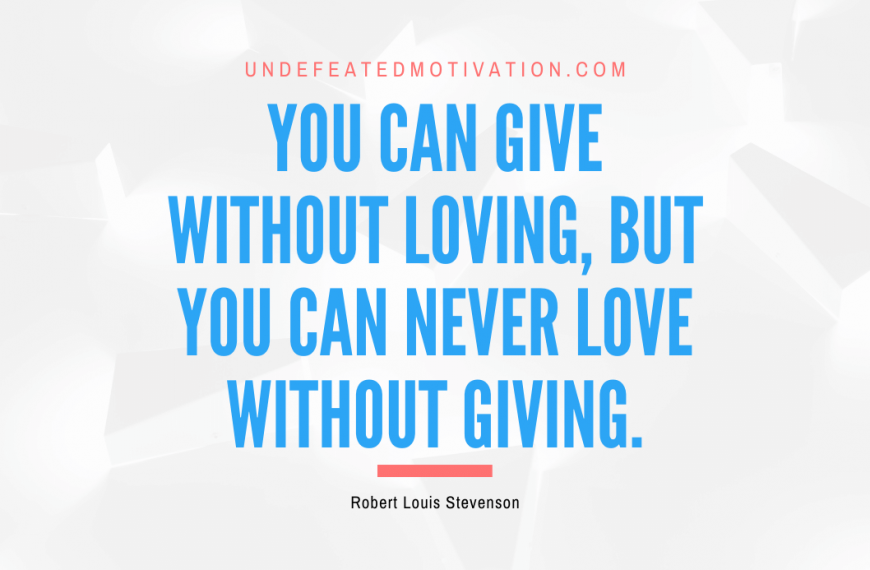 “You can give without loving, but you can never love without giving.” -Robert Louis Stevenson