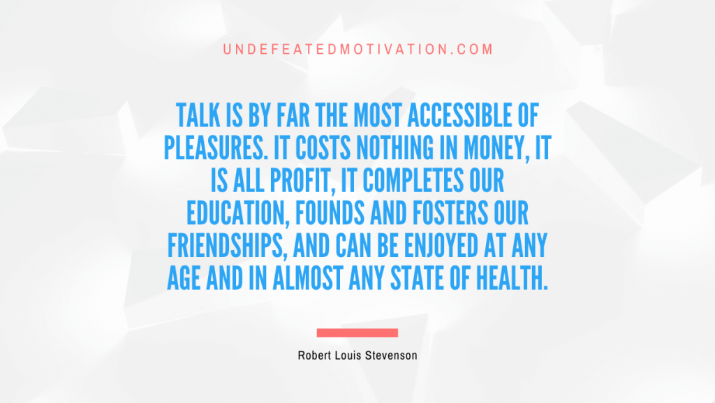 "Talk is by far the most accessible of pleasures. It costs nothing in money, it is all profit, it completes our education, founds and fosters our friendships, and can be enjoyed at any age and in almost any state of health." -Robert Louis Stevenson -Undefeated Motivation