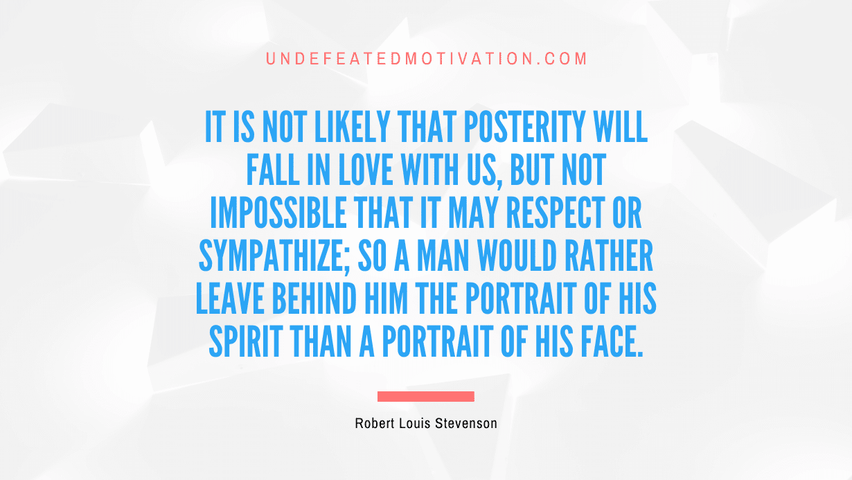"It is not likely that posterity will fall in love with us, but not impossible that it may respect or sympathize; so a man would rather leave behind him the portrait of his spirit than a portrait of his face." -Robert Louis Stevenson -Undefeated Motivation