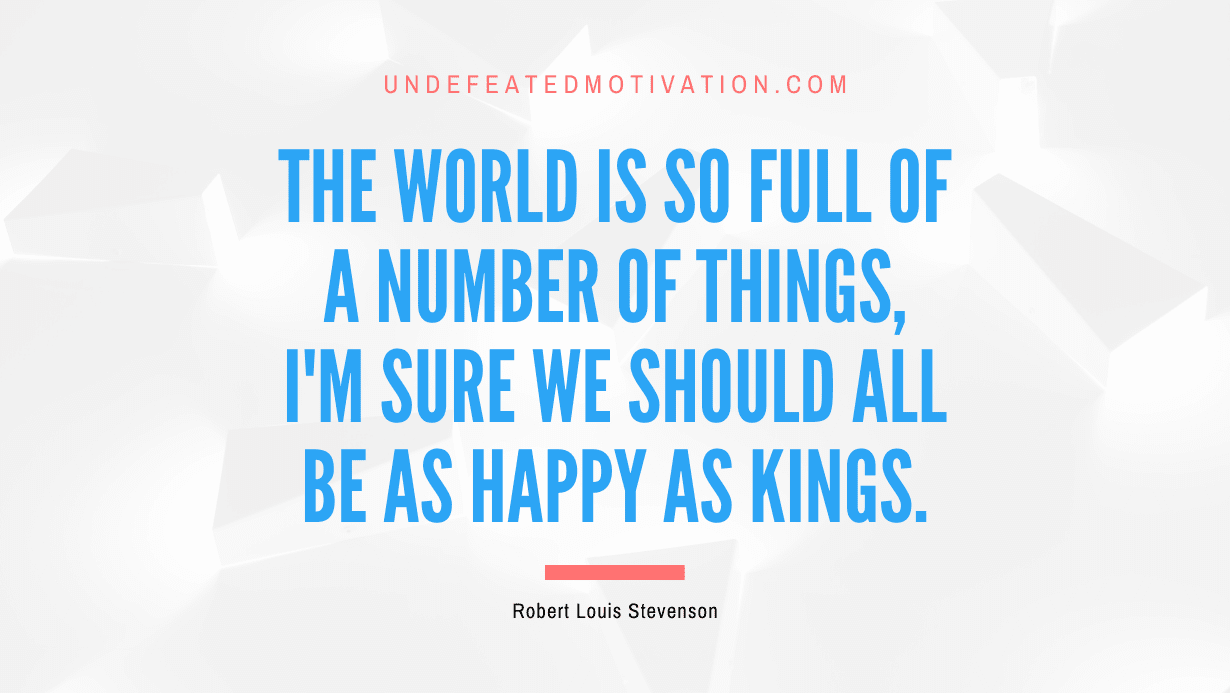 "The world is so full of a number of things, I'm sure we should all be as happy as kings." -Robert Louis Stevenson -Undefeated Motivation