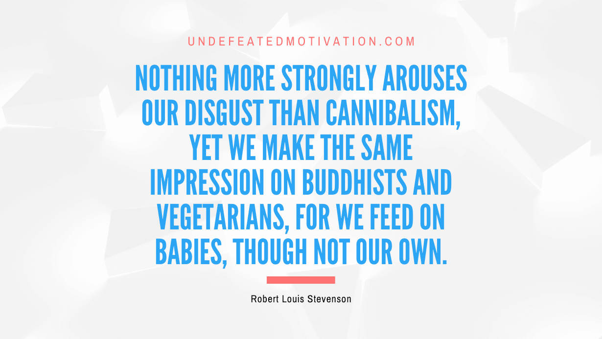"Nothing more strongly arouses our disgust than cannibalism, yet we make the same impression on Buddhists and vegetarians, for we feed on babies, though not our own." -Robert Louis Stevenson -Undefeated Motivation