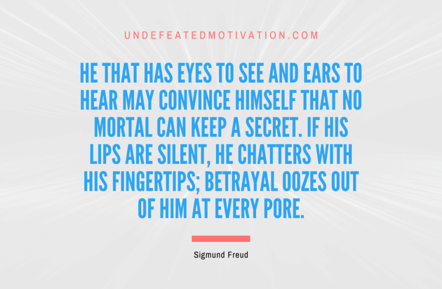 “He that has eyes to see and ears to hear may convince himself that no mortal can keep a secret. If his lips are silent, he chatters with his fingertips; betrayal oozes out of him at every pore.” -Sigmund Freud