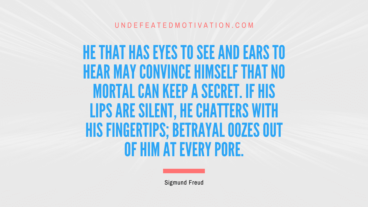 "He that has eyes to see and ears to hear may convince himself that no mortal can keep a secret. If his lips are silent, he chatters with his fingertips; betrayal oozes out of him at every pore." -Sigmund Freud -Undefeated Motivation