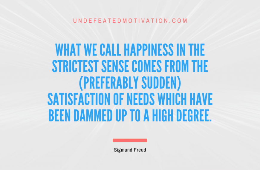 “What we call happiness in the strictest sense comes from the (preferably sudden) satisfaction of needs which have been dammed up to a high degree.” -Sigmund Freud