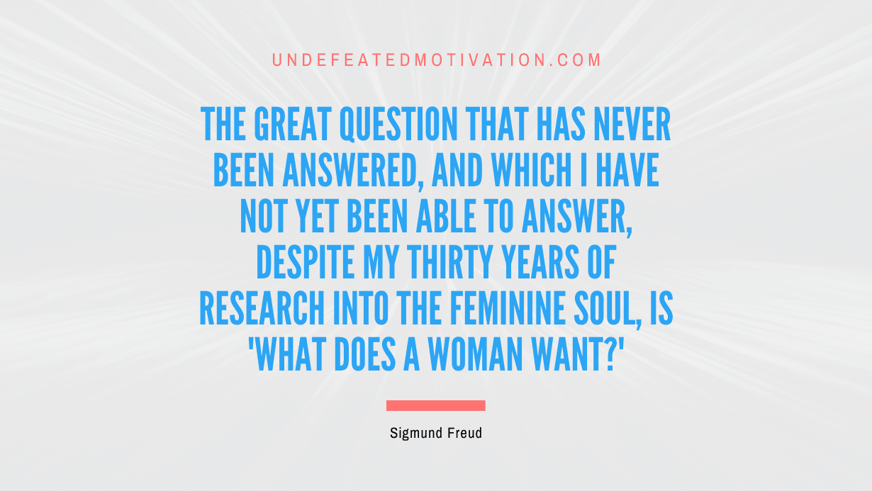 "The great question that has never been answered, and which I have not yet been able to answer, despite my thirty years of research into the feminine soul, is 'What does a woman want?'" -Sigmund Freud -Undefeated Motivation