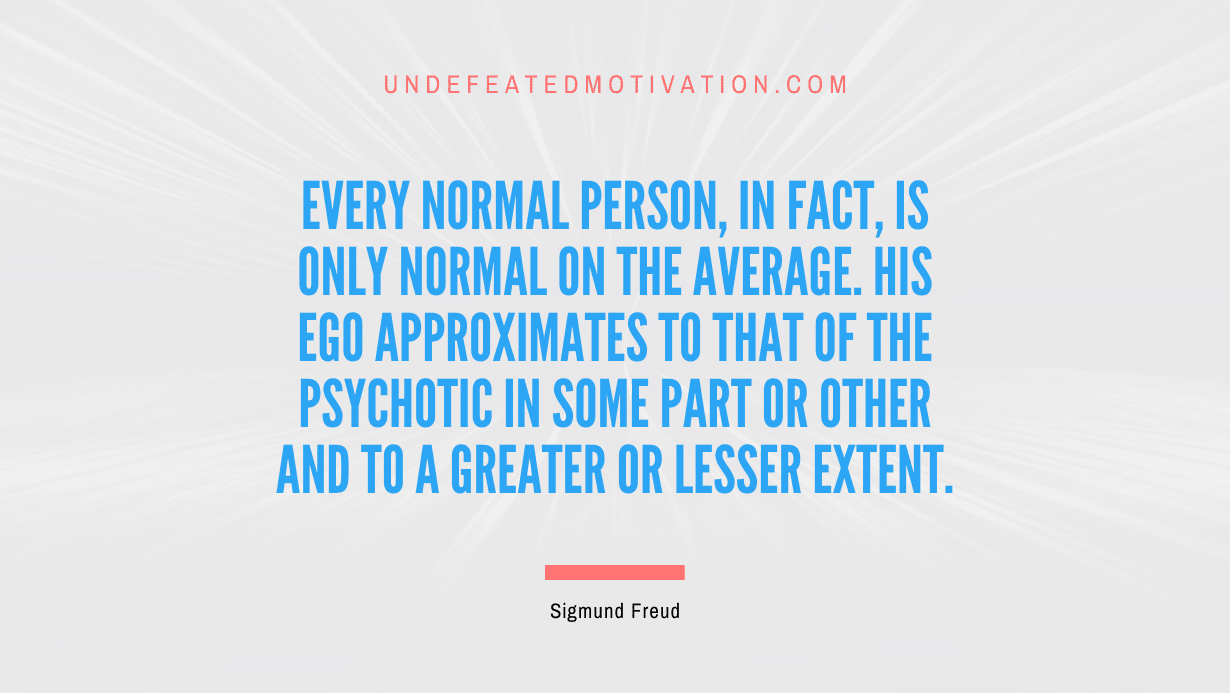 "Every normal person, in fact, is only normal on the average. His ego approximates to that of the psychotic in some part or other and to a greater or lesser extent." -Sigmund Freud -Undefeated Motivation