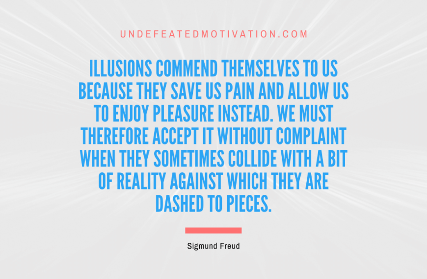 “Illusions commend themselves to us because they save us pain and allow us to enjoy pleasure instead. We must therefore accept it without complaint when they sometimes collide with a bit of reality against which they are dashed to pieces.” -Sigmund Freud