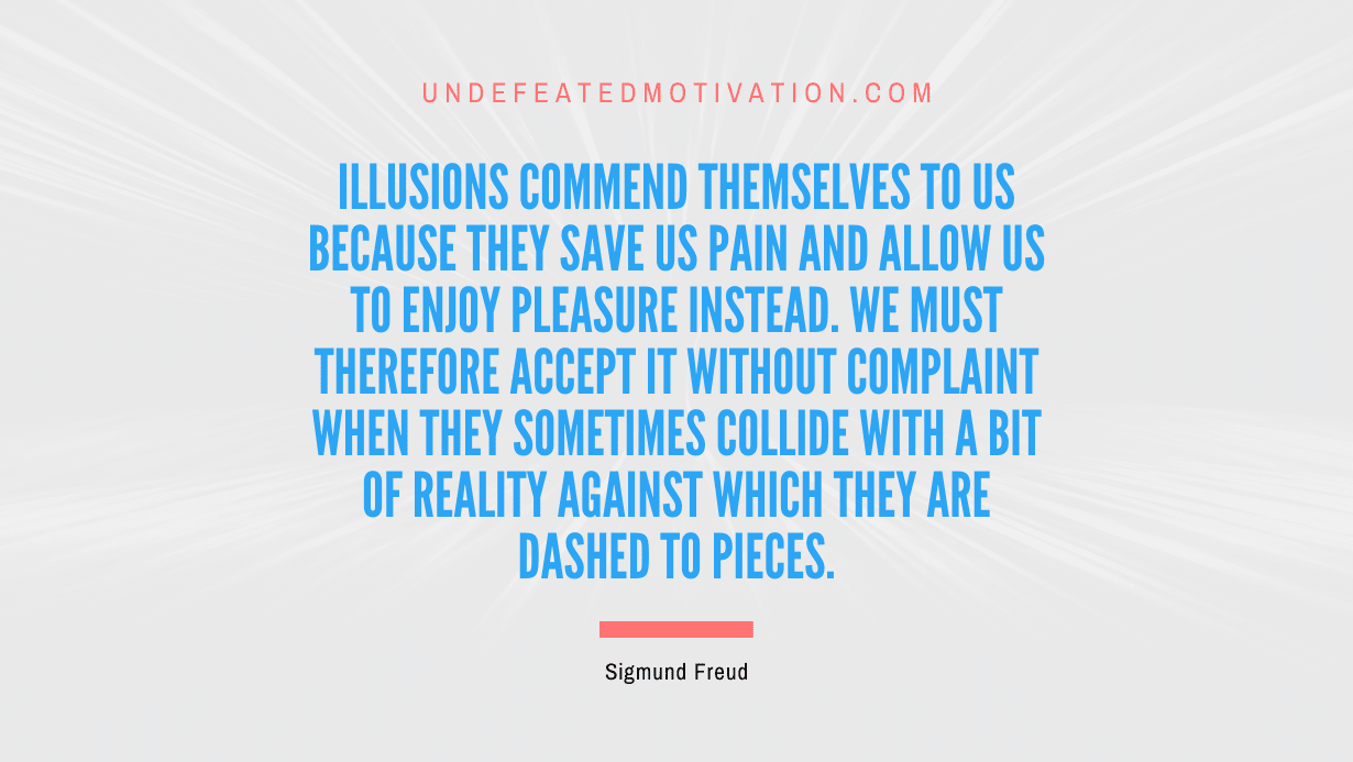 "Illusions commend themselves to us because they save us pain and allow us to enjoy pleasure instead. We must therefore accept it without complaint when they sometimes collide with a bit of reality against which they are dashed to pieces." -Sigmund Freud -Undefeated Motivation