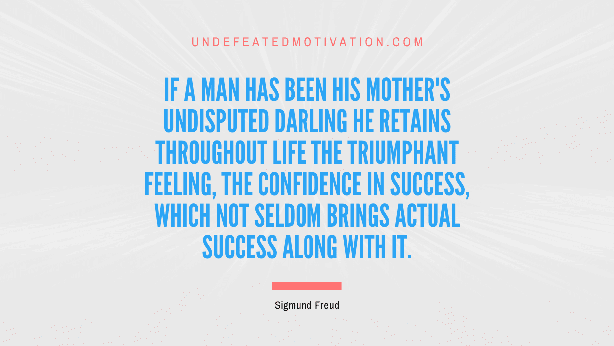 "If a man has been his mother's undisputed darling he retains throughout life the triumphant feeling, the confidence in success, which not seldom brings actual success along with it." -Sigmund Freud -Undefeated Motivation