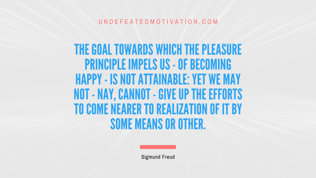 "The goal towards which the pleasure principle impels us - of becoming happy - is not attainable: yet we may not - nay, cannot - give up the efforts to come nearer to realization of it by some means or other." -Sigmund Freud -Undefeated Motivation