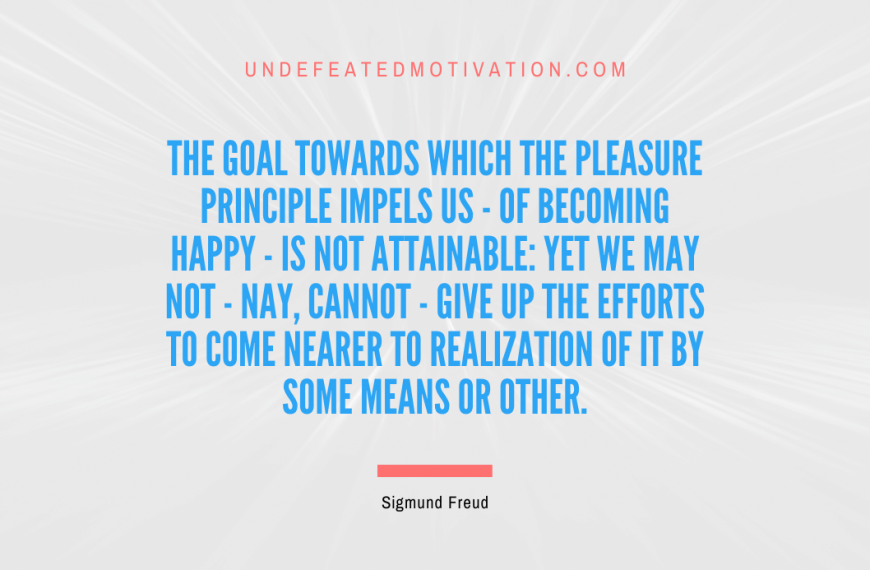 “The goal towards which the pleasure principle impels us – of becoming happy – is not attainable: yet we may not – nay, cannot – give up the efforts to come nearer to realization of it by some means or other.” -Sigmund Freud