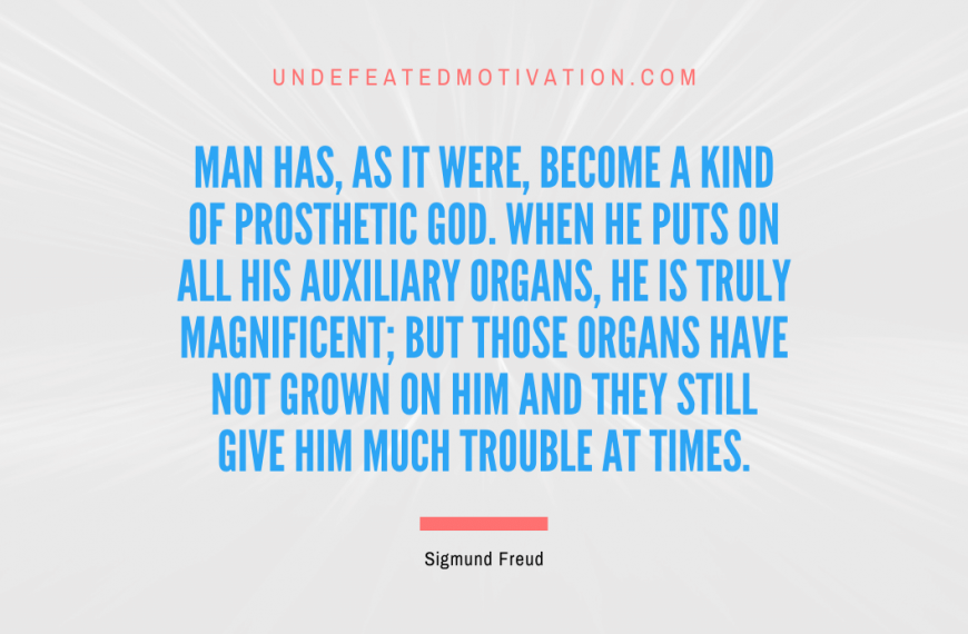 “Man has, as it were, become a kind of prosthetic God. When he puts on all his auxiliary organs, he is truly magnificent; but those organs have not grown on him and they still give him much trouble at times.” -Sigmund Freud
