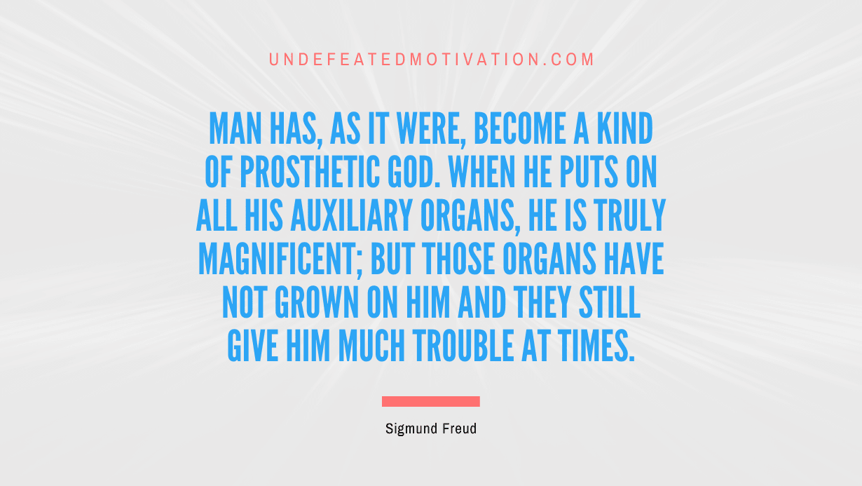 "Man has, as it were, become a kind of prosthetic God. When he puts on all his auxiliary organs, he is truly magnificent; but those organs have not grown on him and they still give him much trouble at times." -Sigmund Freud -Undefeated Motivation