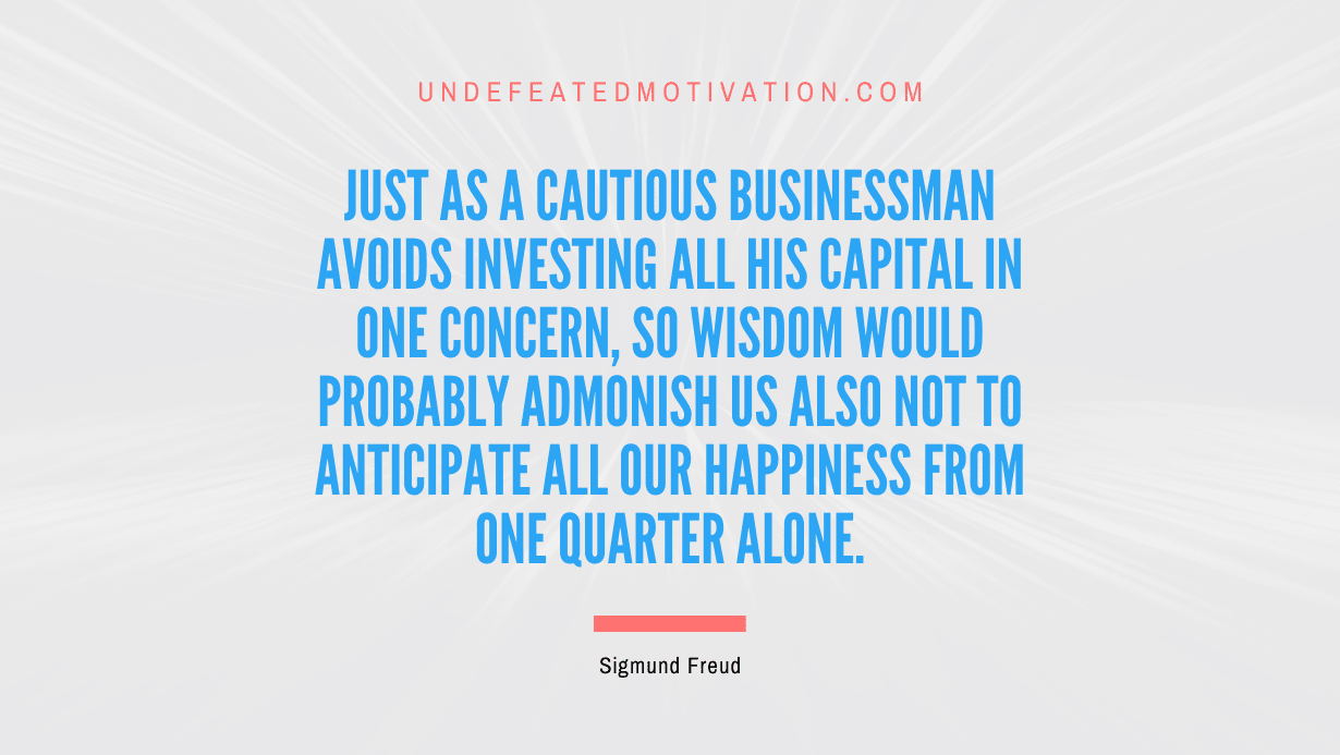 "Just as a cautious businessman avoids investing all his capital in one concern, so wisdom would probably admonish us also not to anticipate all our happiness from one quarter alone." -Sigmund Freud -Undefeated Motivation